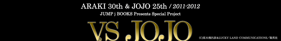 ARAKI 30th & JOJO 25th / 2011-2012　JUMP j BOOKS Presents Special Project 「VS JOJO」 （C)荒木飛呂彦＆LUCKY LAND COMMUNICATIONS／集英社