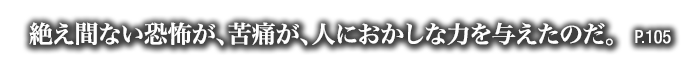 絶え間ない恐怖が、苦痛が、人におかしな力を与えたのだ。　P.105