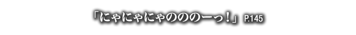 「にゃにゃにゃのののーっ！」　P.145