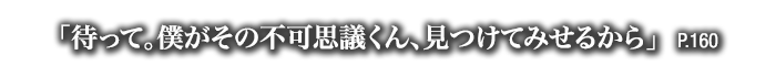 「待って。僕がその不可思議くん、見つけてみせるから」　P.160