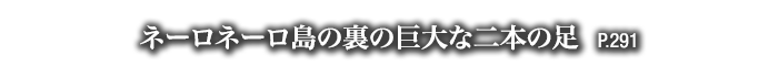 ネーロネーロ島の裏の巨大な二本の足　P.291