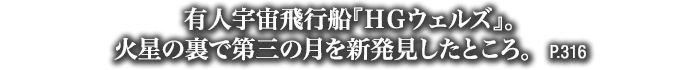 有人宇宙飛行船『ＨＧウェルズ』。火星の裏で第三の月を新発見したところ。　P.316