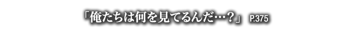 「俺たちは何を見てるんだ…？」　P.375