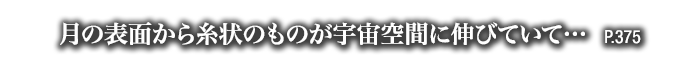 月の表面から糸状のものが宇宙空間に伸びていて…　P.375