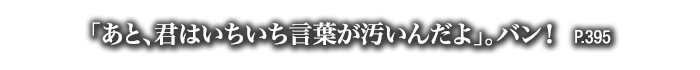 「あと、君はいちいち言葉が汚いんだよ」。バン！　P.395