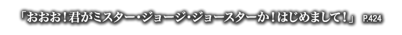 「おおお！君がミスター・ジョージ・ジョースターか！はじめまして！」　P.424