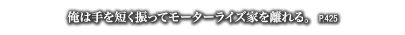 俺は手を短く振ってモーターライズ家を離れる。　P.425