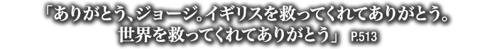 「ありがとう、ジョージ。イギリスを救ってくれてありがとう。世界を救ってくれてありがとう」　P.513