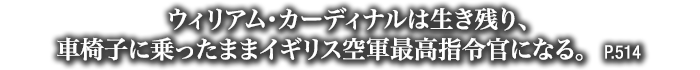 ウィリアム･カーディナルは生き残り、車椅子に乗ったままイギリス空軍最高指令官になる。　P.514