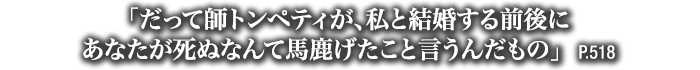 「だって師トンペティが、私と結婚する前後にあなたが死ぬなんて馬鹿げたこと言うんだもの」　P.518