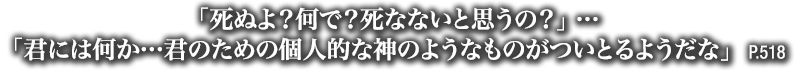 「死ぬよ？何で？死なないと思うの？」…「君には何か…君のための個人的な神のようなものがついとるようだな」　P.519