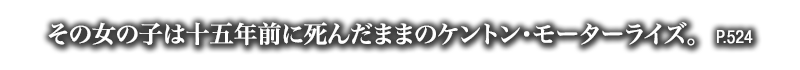 その女の子は十五年前に死んだままのケントン・モーターライズ。　P.524