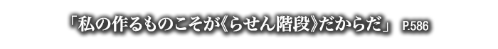「私の作るものこそが《らせん階段》だからだ」　P.586