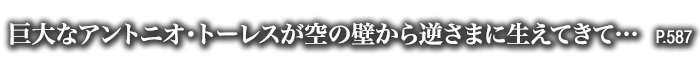 巨大なアントニオ・トーレスが空の壁から逆さまに生えてきて…　P.587