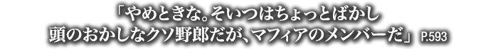 「やめときな。そいつはちょっとばかし頭のおかしなクソ野郎だが、マフィアのメンバーだ」　P.593