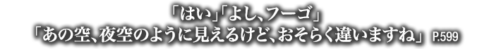 「はい」「よし、フーゴ」「あの空、夜空のように見えるけど、おそらく違いますね」　P.599