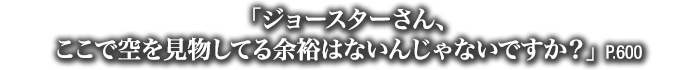 「ジョースターさん、ここで空を見物してる余裕はないんじゃないですか？」　P.600