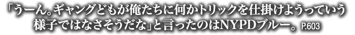 「うーん。ギャングどもが俺たちに何かトリックを仕掛けようっていう様子ではなさそうだな」と言ったのはNYPDブルー。　P.603