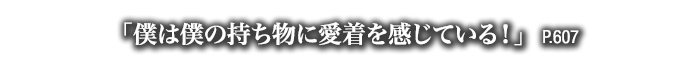 「僕は僕の持ち物に愛着を感じている！」　P.607