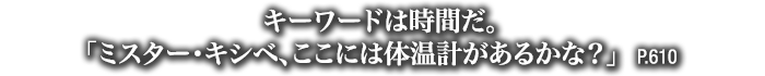 キーワードは時間だ。「ミスター・キシベ、ここには体温計があるかな？」　P.610