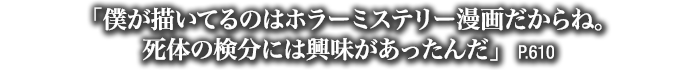 「僕が描いてるのはホラーミステリー漫画だからね。死体の検分には興味があったんだ」　P.610