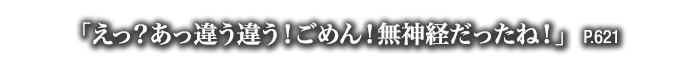 「えっ？あっ違う違う！ごめん！無神経だったね！」　P.621
