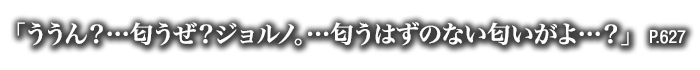 「ううん？…匂うぜ？ジョルノ。…匂うはずのない匂いがよ…？」　P.627