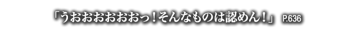 「うおおおおおおっ！そんなものは認めん！」　P.636