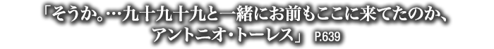 「そうか。…九十九十九と一緒にお前もここに来てたのか、アントニオ・トーレス」　P.639