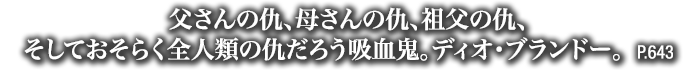 父さんの仇、母さんの仇、祖父の仇、そしておそらく全人類の仇だろう吸血鬼。ディオ・ブランドー。　P.643