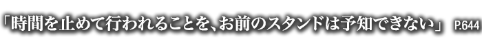 「時間を止めて行われることを、お前のスタンドは予知できない」　P.644