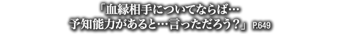 「血縁相手についてならば…予知能力があると…言っただろう？」　P.649
