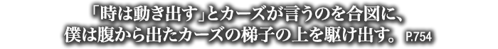 「時は動き出す」とカーズが言うのを合図に、僕は腹から出たカーズの梯子の上を駆け出す。　P.754