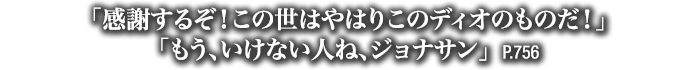 「感謝するぞ！この世はやはりこのディオのものだ！」「もう、いけない人ね、ジョナサン」　P.756