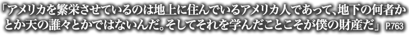 「アメリカを繁栄させているのは地上に住んでいるアメリカ人であって、地下の何者かとか天の誰々とかではないんだ。そしてそれを学んだことこそが僕の財産だ」　P.763