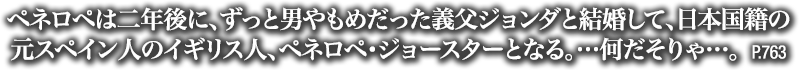 ペネロペは二年後に、ずっと男やもめだった義父ジョンダと結婚して、日本国籍の元スペイン人のイギリス人、ペネロペ・ジョースターとなる。…何だそりゃ…。　P.763