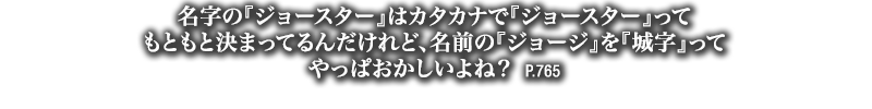 名字の『ジョースター』はカタカナで『ジョースター』ってもともと決まってるんだけれど、名前の『ジョージ』を『城字』ってやっぱおかしいよね？　P.765