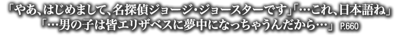 「やあ、はじめまして、名探偵ジョージ・ジョースターです」「…これ、日本語ね」「…男の子は皆エリザベスに夢中になっちゃうんだから…」　P.660