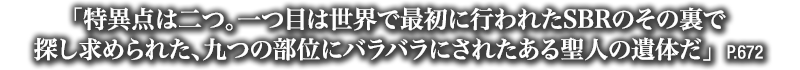 「特異点は二つ。一つ目は世界で最初に行われたSBRのその裏で探し求められた、九つの部位にバラバラにされたある聖人の遺体だ」　P.672