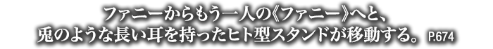 ファニーからもう一人の《ファニー》へと、兎のような長い耳を持ったヒト型スタンドが移動する。　P.674
