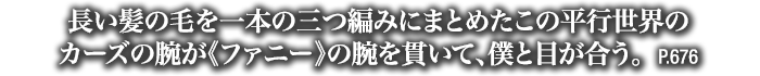長い髪の毛を一本の三つ編みにまとめたこの平行世界のカーズの腕が《ファニー》の腕を貫いて、僕と目が合う。　P.676