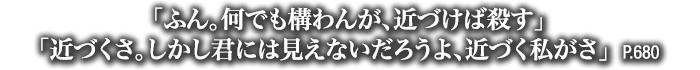 「ふん。何でも構わんが、近づけば殺す」「近づくさ。しかし君には見えないだろうよ、近づく私がさ」　P.680
