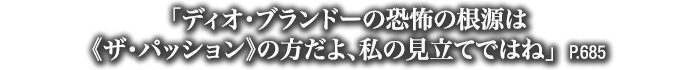 「ディオ・ブランドーの恐怖の根源は《ザ・パッション》の方だよ、私の見立てではね」　P.685