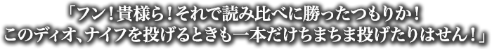 「フン！貴様ら！それで読み比べに勝ったつもりか！このディオ、ナイフを投げるときも一本だけちまちま投げたりはせん！」