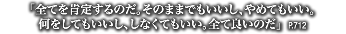 「全てを肯定するのだ。そのままでもいいし、やめてもいい。何をしてもいいし、しなくてもいい。全て良いのだ」　P.712