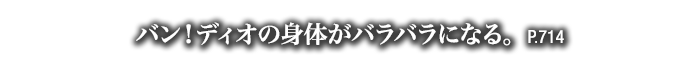 バン！ディオの身体がバラバラになる。　P.714