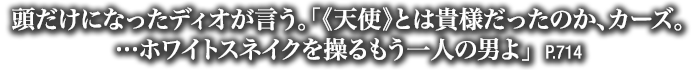 頭だけになったディオが言う。「《天使》とは貴様だったのか、カーズ。…ホワイトスネイクを操るもう一人の男よ」　P.714