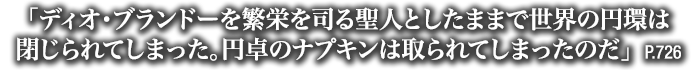 「ディオ・ブランドーを繁栄を司る聖人としたままで世界の円環は閉じられてしまった。円卓のナプキンは取られてしまったのだ」　P.726