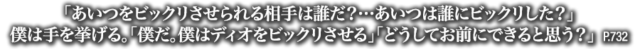 「あいつをビックリさせられる相手は誰だ？…あいつは誰にビックリした？」僕は手を挙げる。「僕だ。僕はディオをビックリさせる」「どうしてお前にできると思う？」　P.732