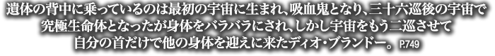 遺体の背中に乗っているのは最初の宇宙に生まれ、吸血鬼となり、三十六巡後の宇宙で究極生命体となったが身体をバラバラにされ、しかし宇宙をもう二巡させて自分の首だけで他の身体を迎えに来たディオ・ブランドー。　P.749